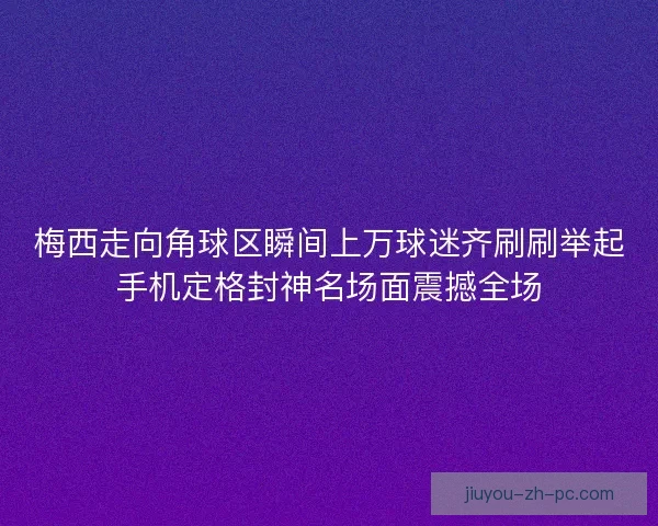 梅西走向角球区瞬间上万球迷齐刷刷举起手机定格封神名场面震撼全场