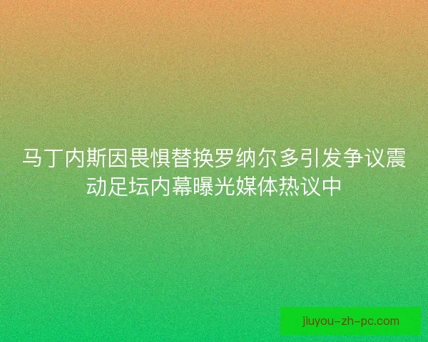 马丁内斯因畏惧替换罗纳尔多引发争议震动足坛内幕曝光媒体热议中